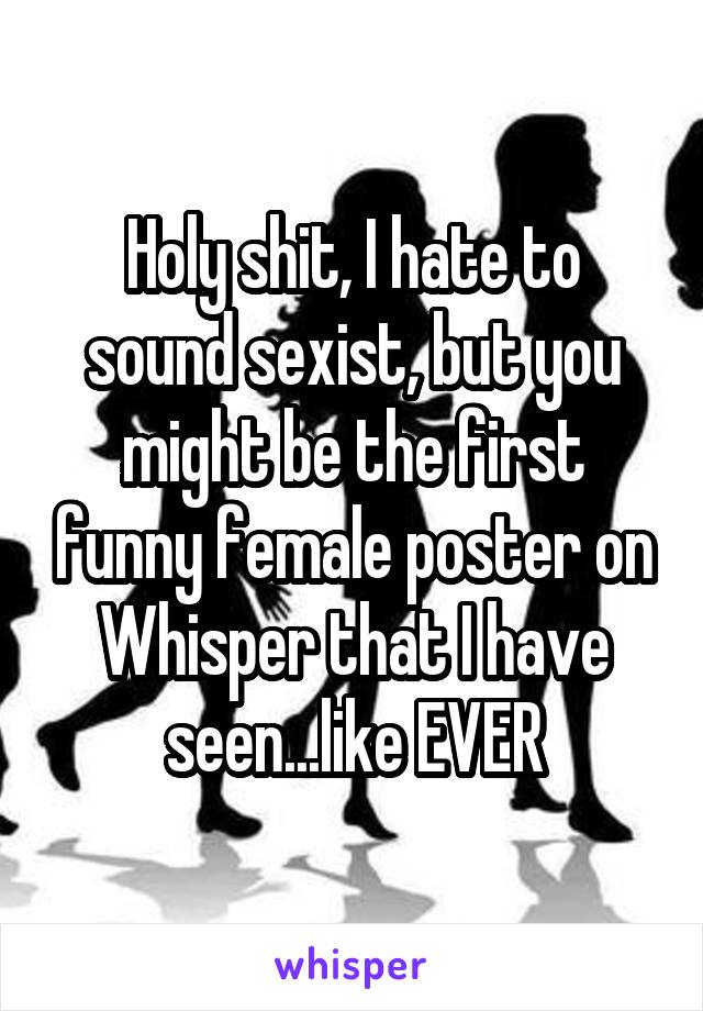 Holy shit, I hate to sound sexist, but you might be the first funny female poster on Whisper that I have seen...like EVER