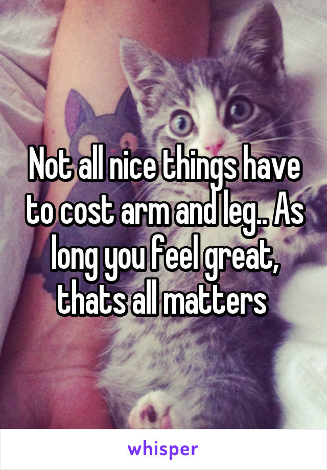 Not all nice things have to cost arm and leg.. As long you feel great, thats all matters 