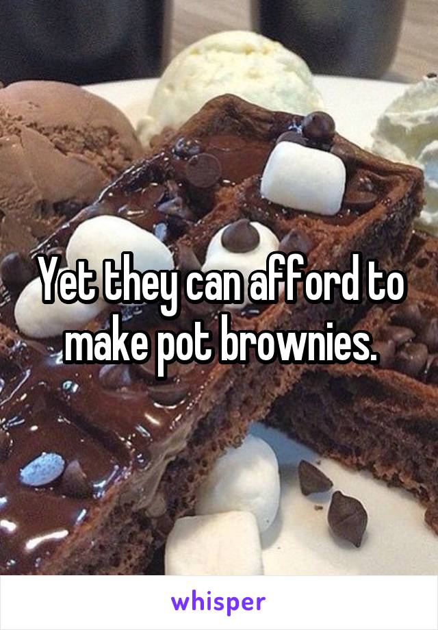 Yet they can afford to make pot brownies.