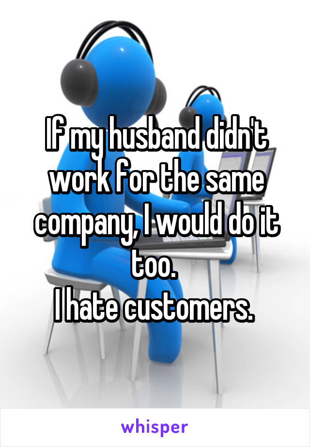 If my husband didn't work for the same company, I would do it too. 
I hate customers. 
