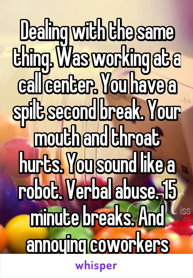 Dealing with the same thing. Was working at a call center. You have a spilt second break. Your mouth and throat hurts. You sound like a robot. Verbal abuse. 15 minute breaks. And annoying coworkers