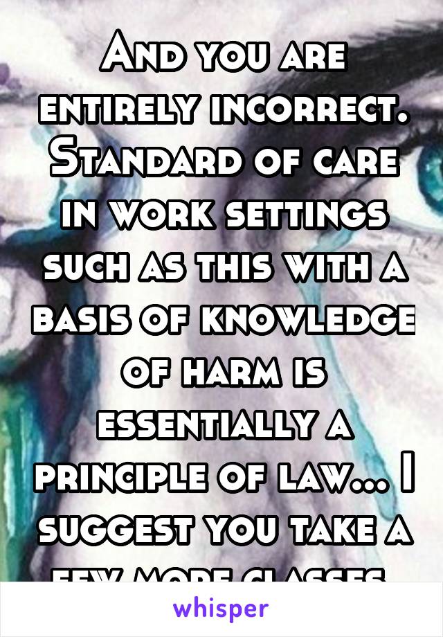 And you are entirely incorrect. Standard of care in work settings such as this with a basis of knowledge of harm is essentially a principle of law... I suggest you take a few more classes 