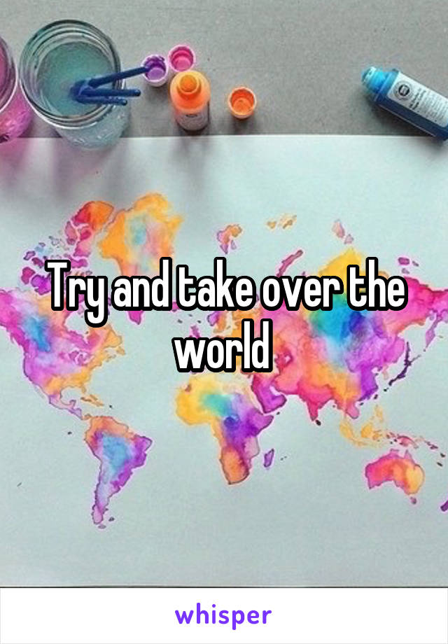 Try and take over the world 