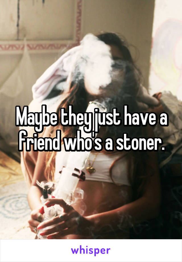 Maybe they just have a friend who's a stoner.