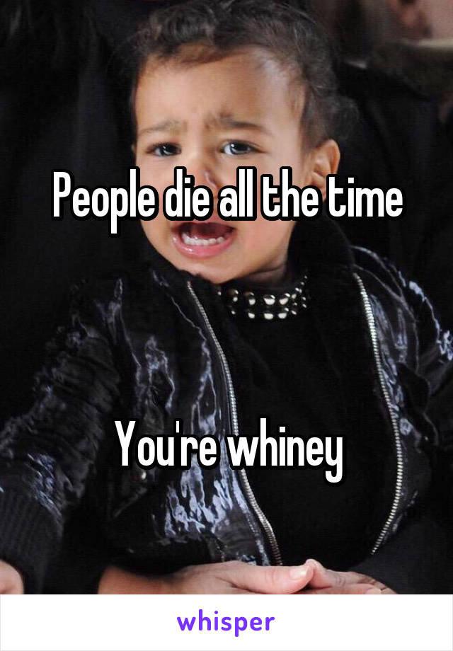 People die all the time
 


You're whiney