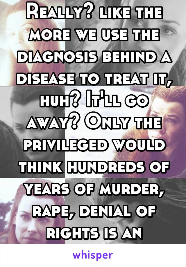 Really? like the more we use the diagnosis behind a disease to treat it, huh? It'll go away? Only the privileged would think hundreds of years of murder, rape, denial of rights is an "excuse."