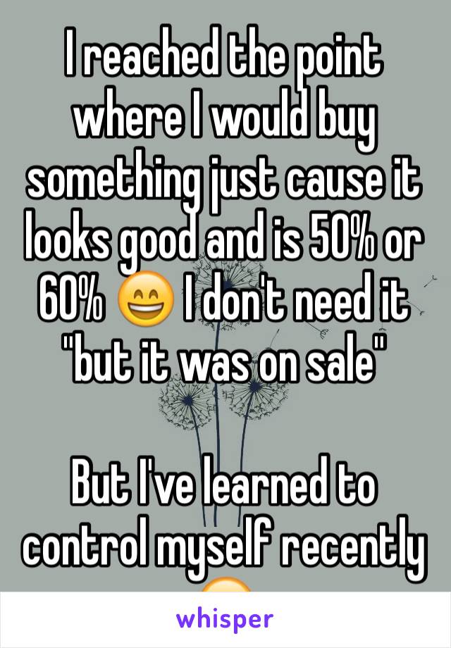 I reached the point where I would buy something just cause it looks good and is 50% or 60% 😄 I don't need it  "but it was on sale"

But I've learned to control myself recently 😌 