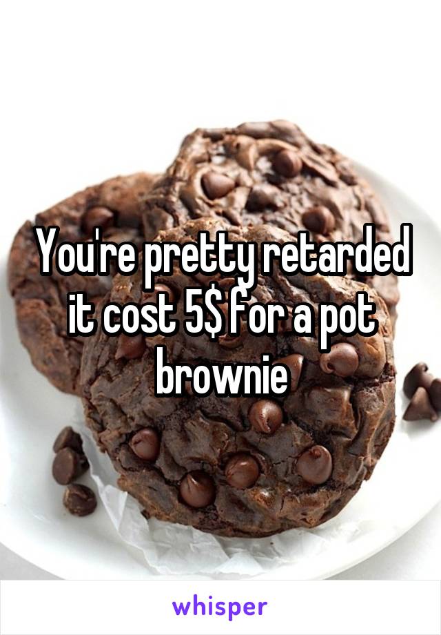 You're pretty retarded it cost 5$ for a pot brownie