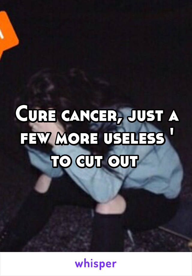 Cure cancer, just a few more useless ' to cut out 