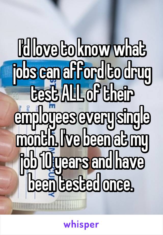 I'd love to know what jobs can afford to drug test ALL of their employees every single month. I've been at my job 10 years and have been tested once. 