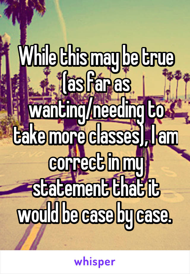 While this may be true (as far as wanting/needing to take more classes), I am correct in my statement that it would be case by case. 