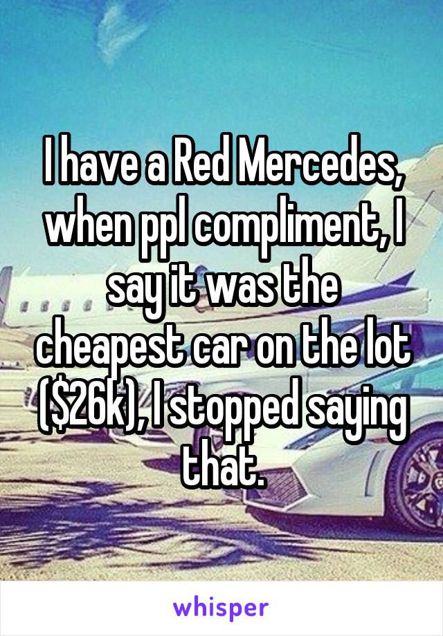 I have a Red Mercedes, when ppl compliment, I say it was the cheapest car on the lot ($26k), I stopped saying that.