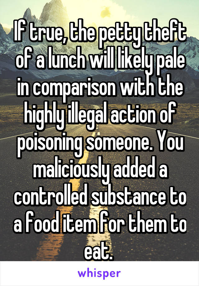 If true, the petty theft of a lunch will likely pale in comparison with the highly illegal action of poisoning someone. You maliciously added a controlled substance to a food item for them to eat. 