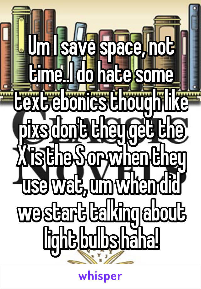 Um I save space, not time..I do hate some text ebonics though like pixs don't they get the X is the S or when they use wat, um when did we start talking about light bulbs haha!