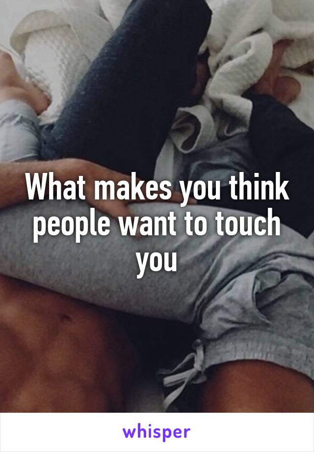 What makes you think people want to touch you