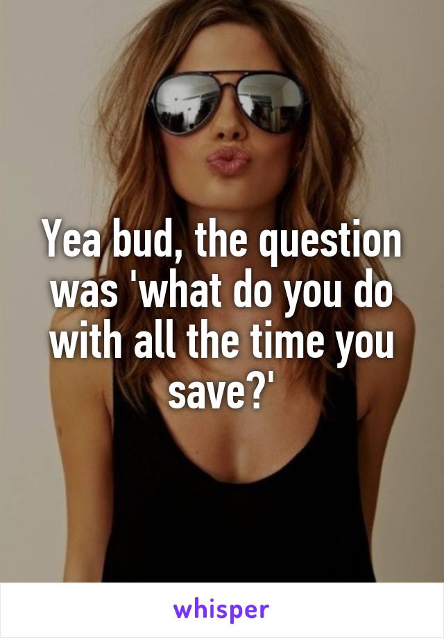 Yea bud, the question was 'what do you do with all the time you save?'