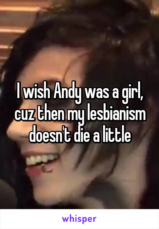 I wish Andy was a girl, cuz then my lesbianism doesn't die a little