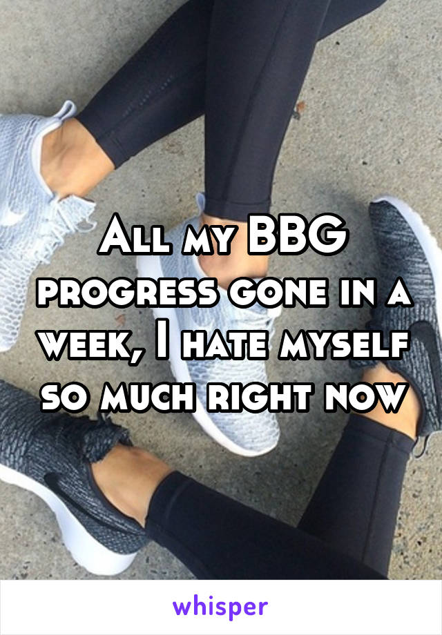 All my BBG progress gone in a week, I hate myself so much right now