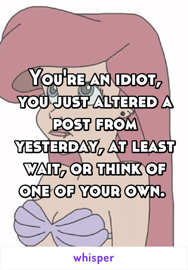 You're an idiot, you just altered a post from yesterday, at least wait, or think of one of your own. 