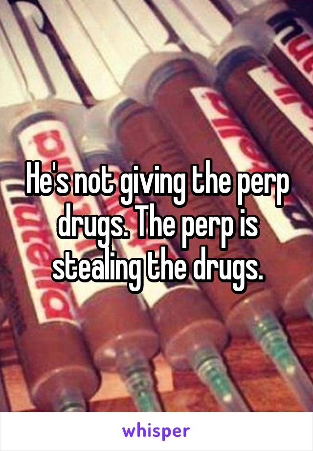 He's not giving the perp drugs. The perp is stealing the drugs.