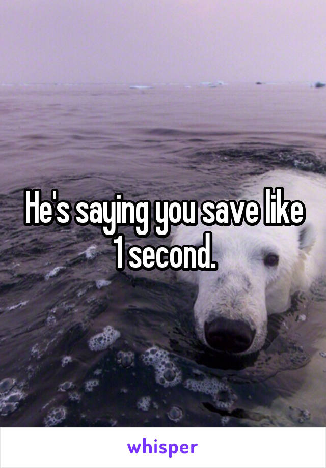 He's saying you save like 1 second.