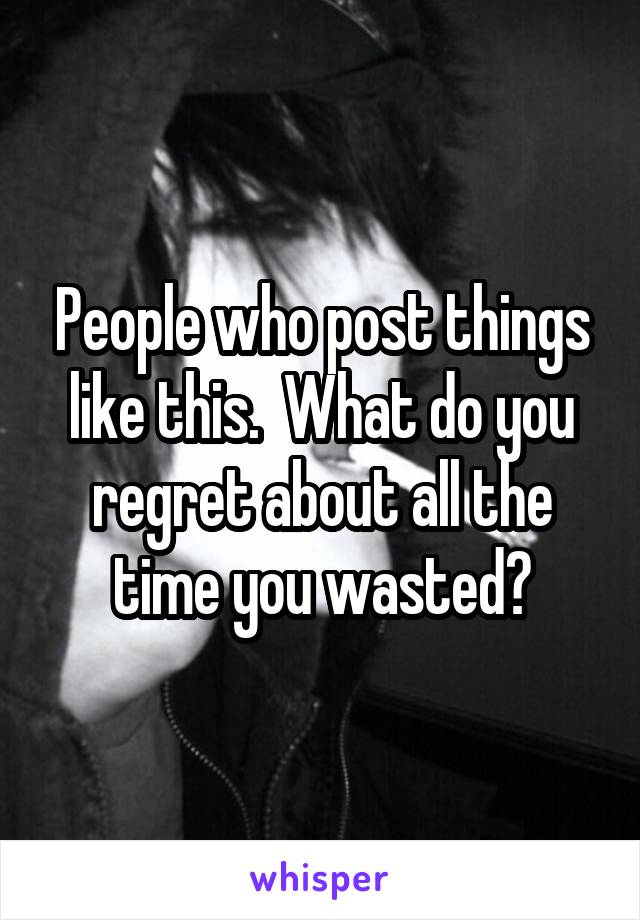 People who post things like this.  What do you regret about all the time you wasted?