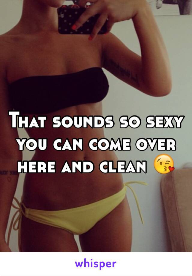 That sounds so sexy you can come over here and clean 😘