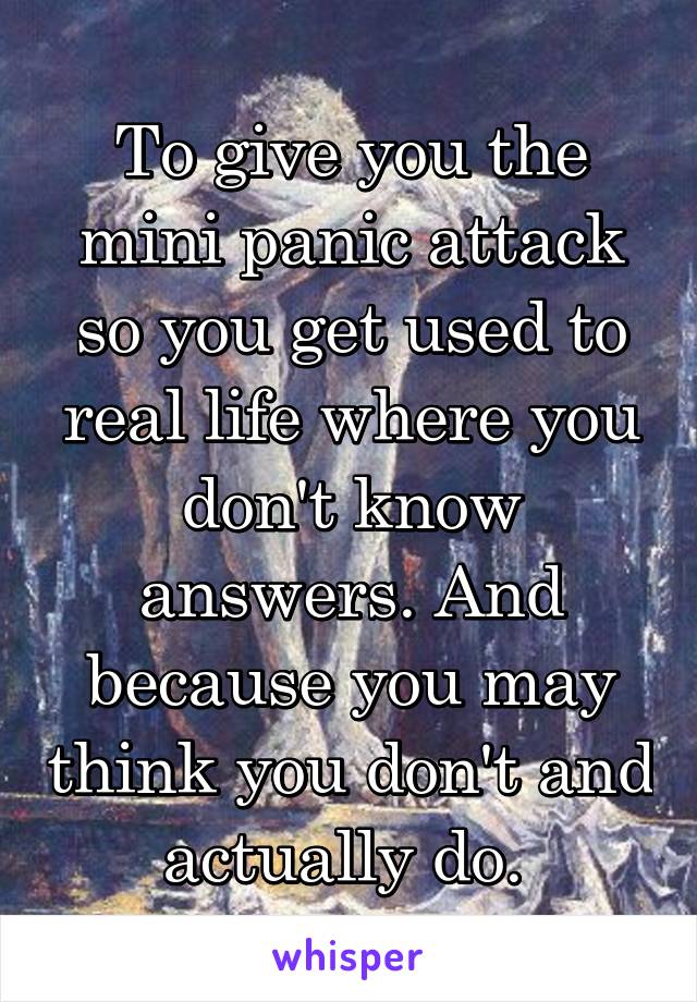 To give you the mini panic attack so you get used to real life where you don't know answers. And because you may think you don't and actually do. 