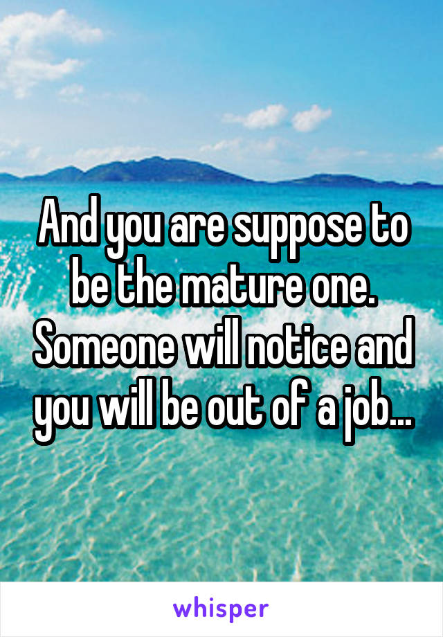 And you are suppose to be the mature one. Someone will notice and you will be out of a job...