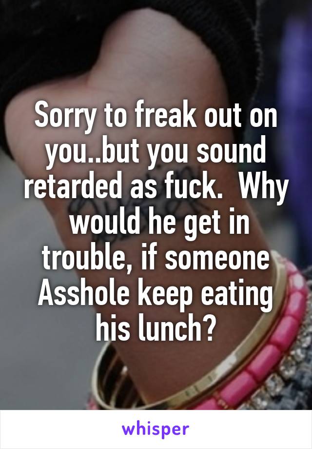 Sorry to freak out on you..but you sound retarded as fuck.  Why  would he get in trouble, if someone Asshole keep eating his lunch?