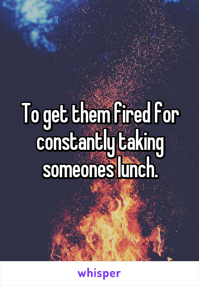 To get them fired for constantly taking someones lunch.