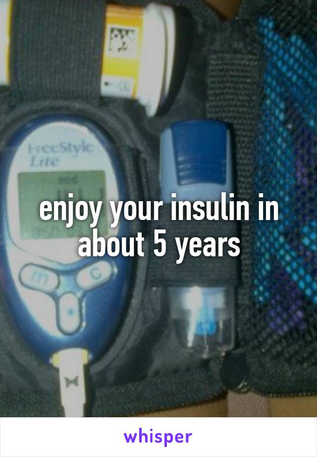 enjoy your insulin in about 5 years