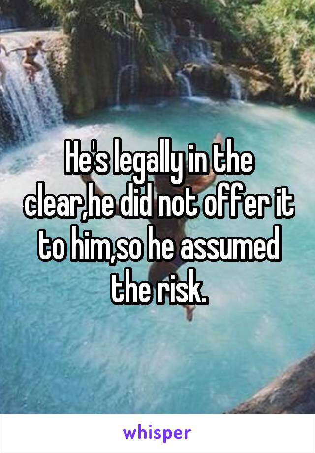 He's legally in the clear,he did not offer it to him,so he assumed the risk.