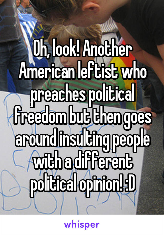 Oh, look! Another American leftist who preaches political freedom but then goes around insulting people with a different political opinion! :D