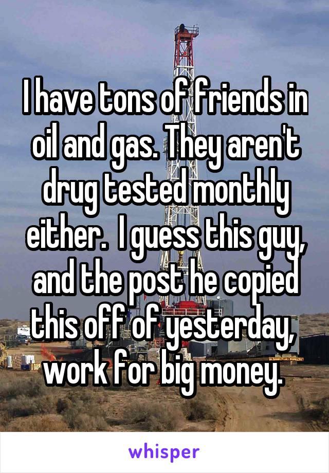 I have tons of friends in oil and gas. They aren't drug tested monthly either.  I guess this guy, and the post he copied this off of yesterday,  work for big money. 