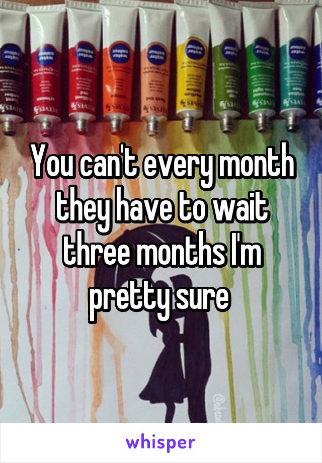 You can't every month they have to wait three months I'm pretty sure 