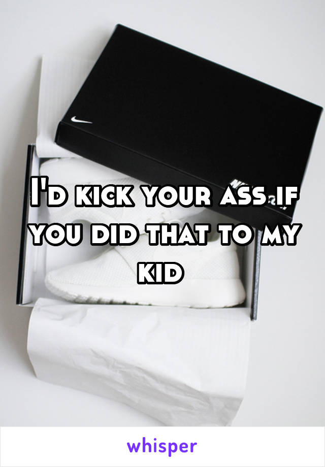 I'd kick your ass if you did that to my kid 