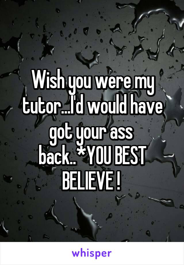 Wish you were my tutor...I'd would have got your ass  back..*YOU BEST BELIEVE ! 