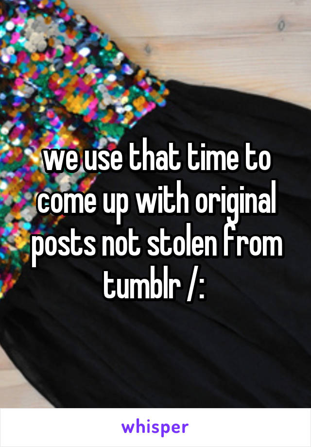 we use that time to come up with original posts not stolen from tumblr /: 