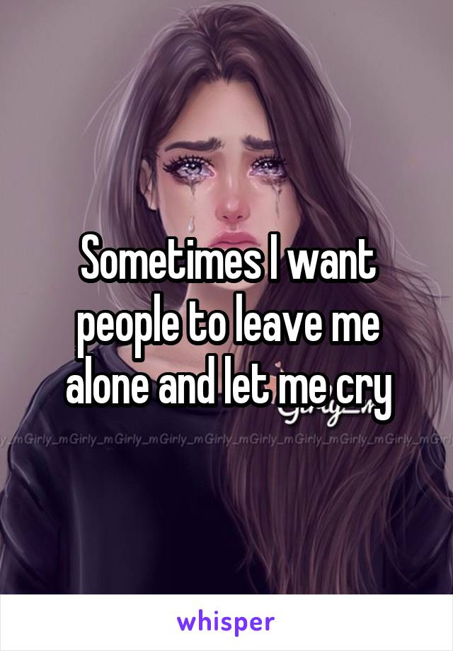 Sometimes I want people to leave me alone and let me cry