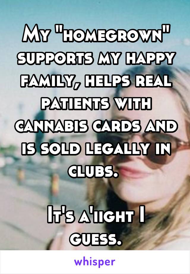 My "homegrown" supports my happy family, helps real patients with cannabis cards and is sold legally in clubs. 

It's a'iight I guess.