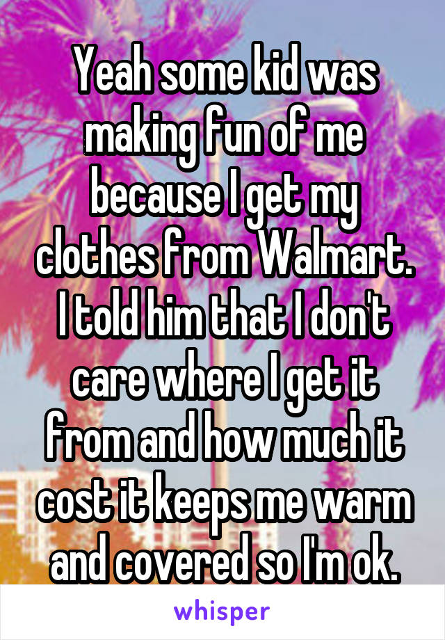 Yeah some kid was making fun of me because I get my clothes from Walmart. I told him that I don't care where I get it from and how much it cost it keeps me warm and covered so I'm ok.