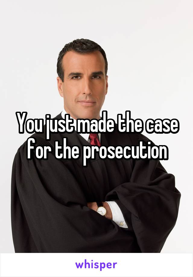 You just made the case for the prosecution