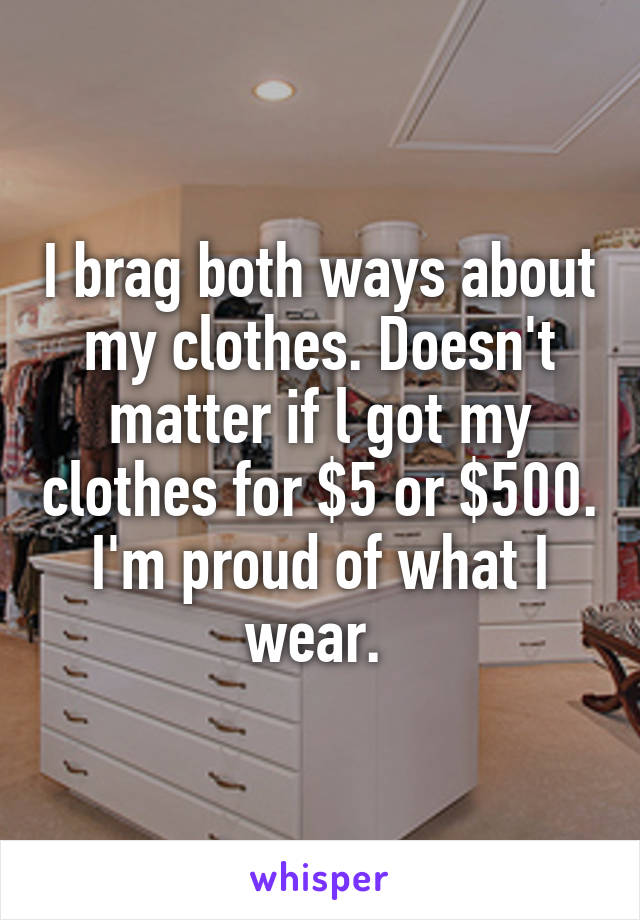 I brag both ways about my clothes. Doesn't matter if l got my clothes for $5 or $500. I'm proud of what I wear. 