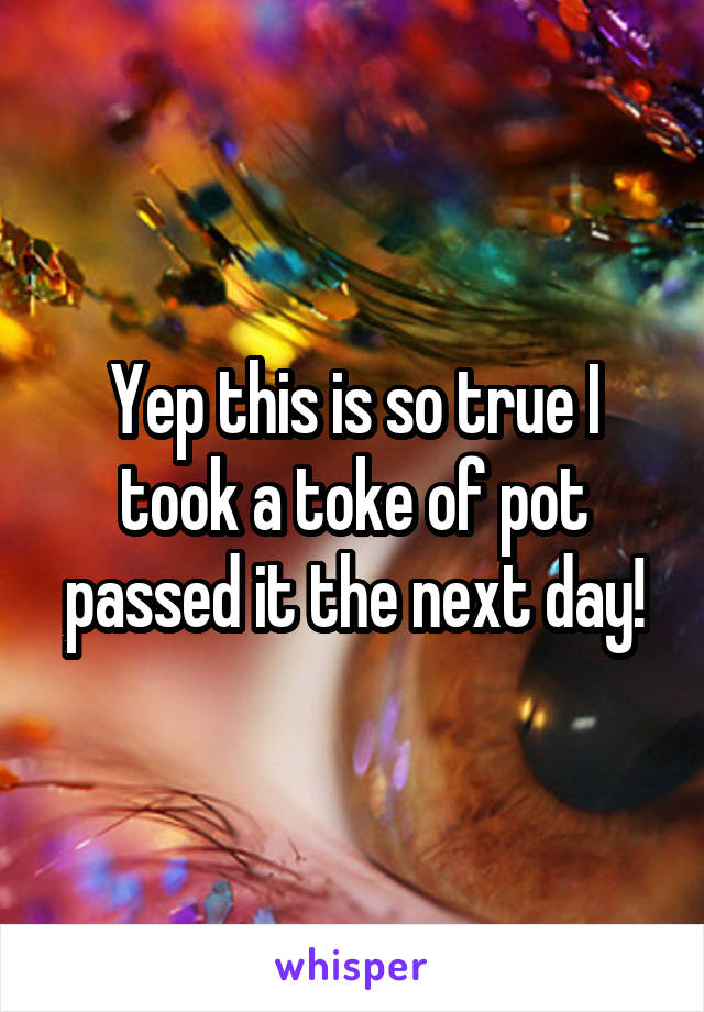 Yep this is so true I took a toke of pot passed it the next day!