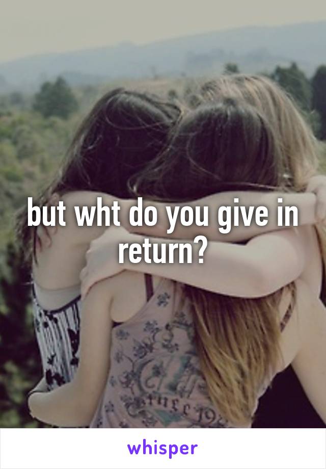 but wht do you give in return?