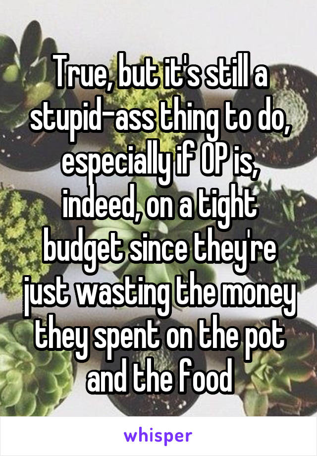 True, but it's still a stupid-ass thing to do, especially if OP is, indeed, on a tight budget since they're just wasting the money they spent on the pot and the food