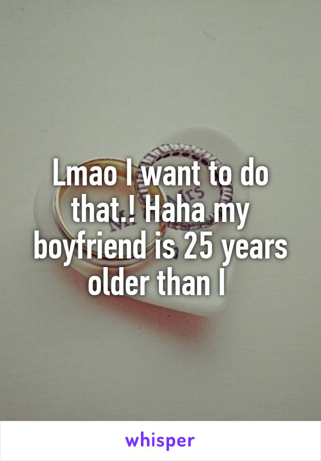Lmao I want to do that.! Haha my boyfriend is 25 years older than I 