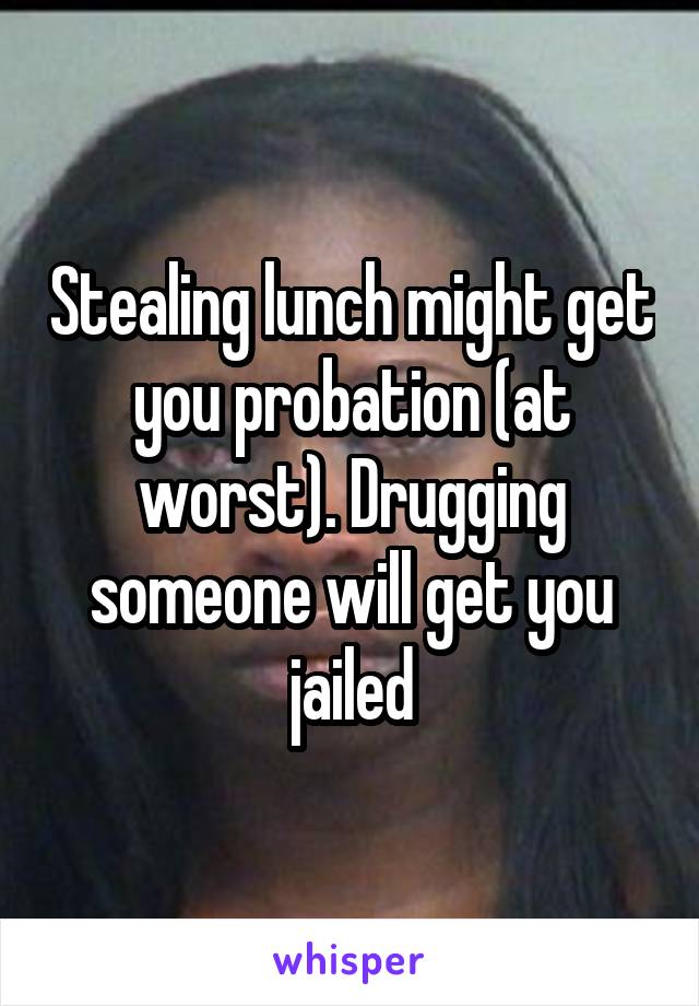 Stealing lunch might get you probation (at worst). Drugging someone will get you jailed