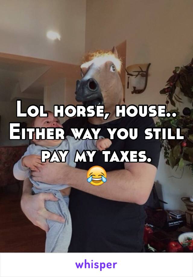 Lol horse, house..
Either way you still pay my taxes.
😂